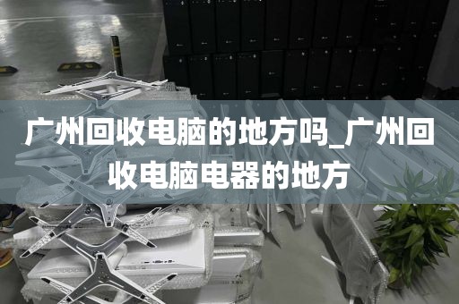 广州回收电脑的地方吗_广州回收电脑电器的地方