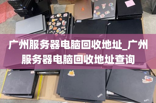 广州服务器电脑回收地址_广州服务器电脑回收地址查询