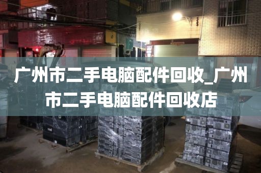 广州市二手电脑配件回收_广州市二手电脑配件回收店