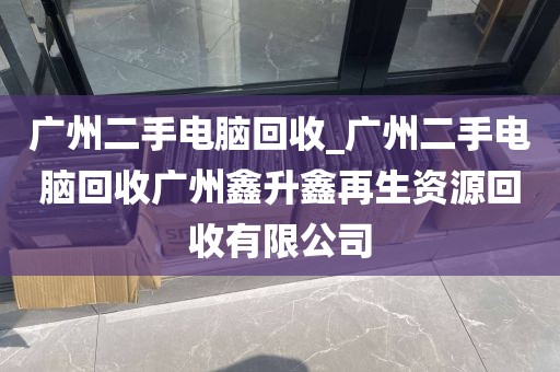 广州二手电脑回收_广州二手电脑回收广州鑫升鑫再生资源回收有限公司