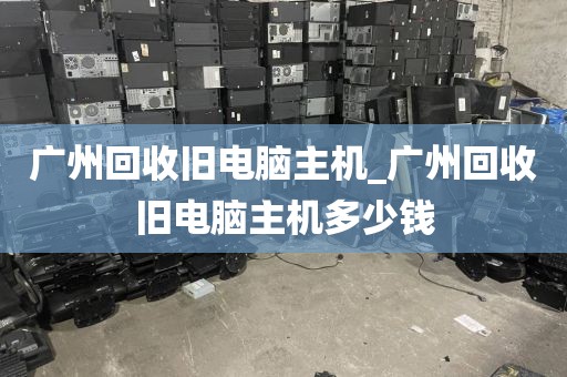 广州回收旧电脑主机_广州回收旧电脑主机多少钱