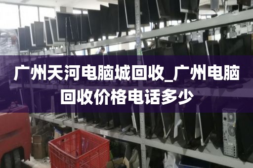 广州天河电脑城回收_广州电脑回收价格电话多少