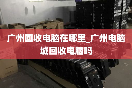 广州回收电脑在哪里_广州电脑城回收电脑吗