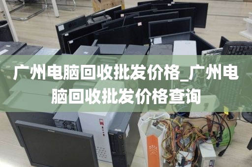 广州电脑回收批发价格_广州电脑回收批发价格查询