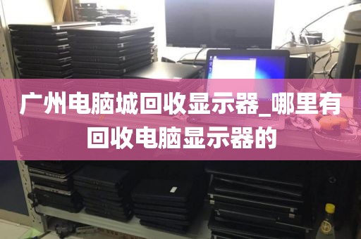 广州电脑城回收显示器_哪里有回收电脑显示器的