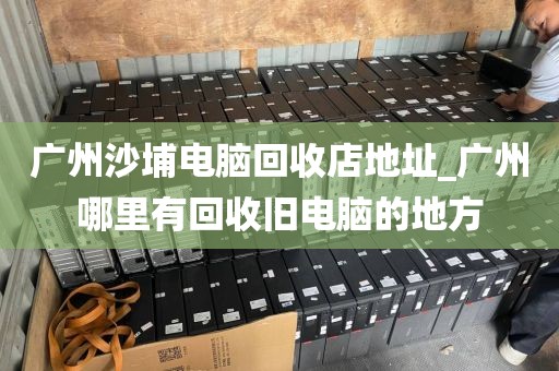 广州沙埔电脑回收店地址_广州哪里有回收旧电脑的地方