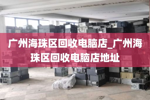 广州海珠区回收电脑店_广州海珠区回收电脑店地址