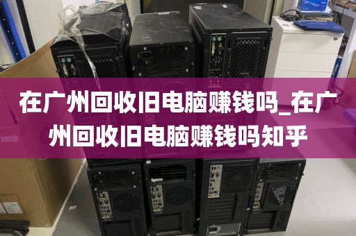 在广州回收旧电脑赚钱吗_在广州回收旧电脑赚钱吗知乎