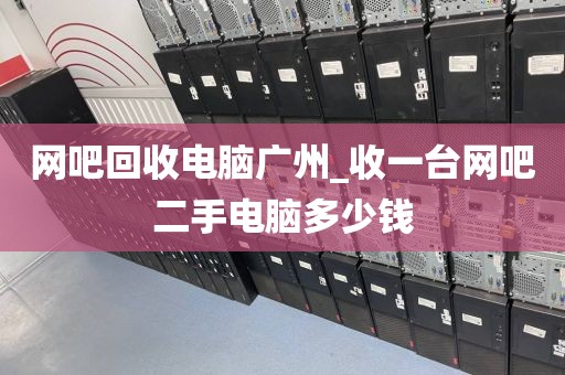 网吧回收电脑广州_收一台网吧二手电脑多少钱