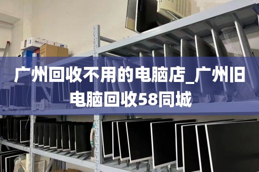 广州回收不用的电脑店_广州旧电脑回收58同城