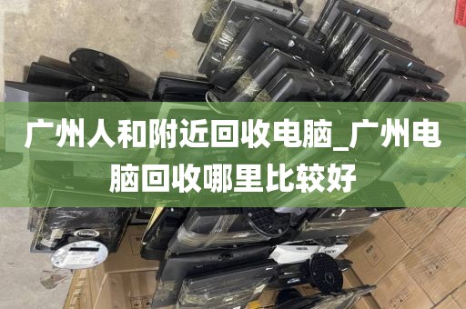 广州人和附近回收电脑_广州电脑回收哪里比较好