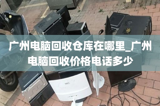 广州电脑回收仓库在哪里_广州电脑回收价格电话多少