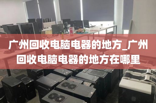 广州回收电脑电器的地方_广州回收电脑电器的地方在哪里