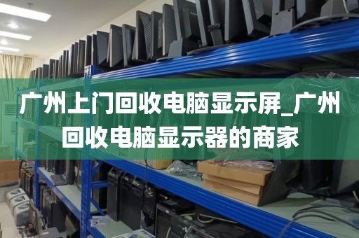 广州上门回收电脑显示屏_广州回收电脑显示器的商家