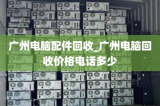 广州电脑配件回收_广州电脑回收价格电话多少