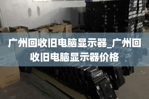 广州回收旧电脑显示器_广州回收旧电脑显示器价格