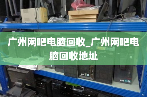 广州网吧电脑回收_广州网吧电脑回收地址