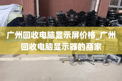 广州回收电脑显示屏价格_广州回收电脑显示器的商家