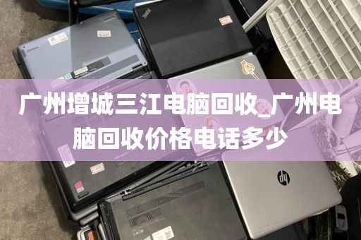 广州增城三江电脑回收_广州电脑回收价格电话多少