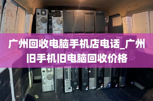 广州回收电脑手机店电话_广州旧手机旧电脑回收价格